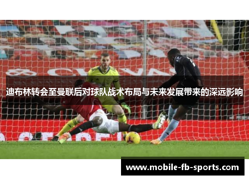 迪布林转会至曼联后对球队战术布局与未来发展带来的深远影响